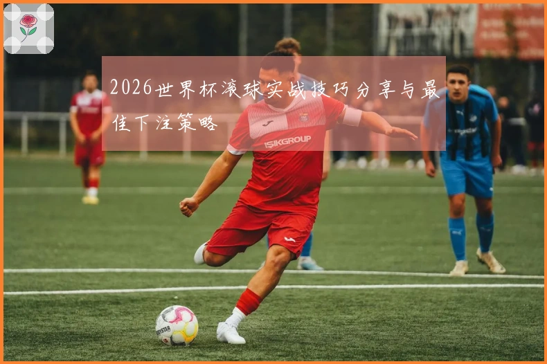 2026世界杯滚球实战技巧分享与最佳下注策略